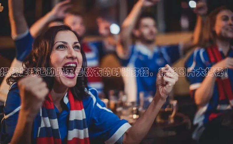 6688体育app下载安装百度移动开放平台揭秘足球运动员五号秋衣的时尚穿搭，精彩图片大揭秘！