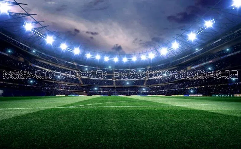 6688体育平台网页人口猫眼探索俄罗斯帅气足球运动员：国内外球迷热议的俄罗斯足球明星