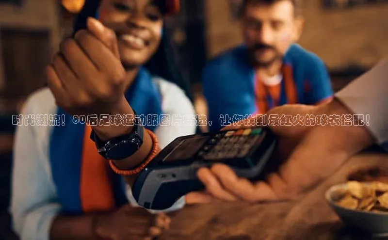 6688体育app的发展历程百度数据开放平台时尚潮流！80后足球运动服图片精选，让你找到最红火的球衣搭配！