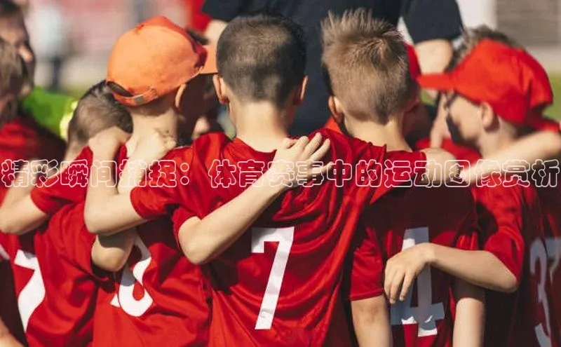 精彩瞬间捕捉：体育赛事中的运动图像赏析