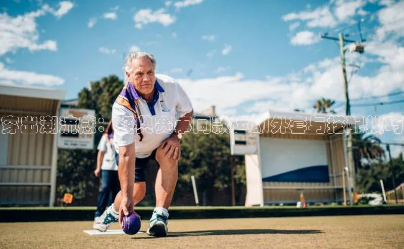 穿出潮流感：经典赛事同款运动外套与搭配技巧