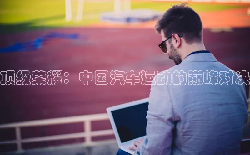 顶级荣耀：中国汽车运动的巅峰对决